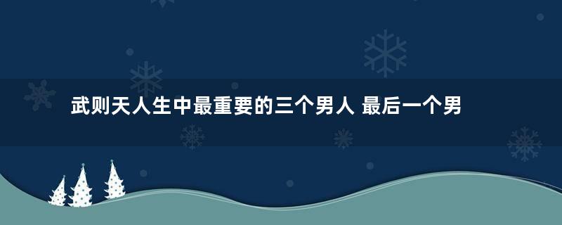 武则天人生中最重要的三个男人 最后一个男人关系有点复杂